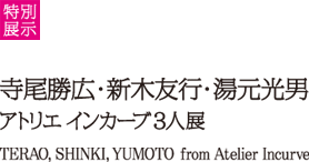 Special thematic exhibition: TERAO, SHINKI, YUMOTO from Atelier Incurve